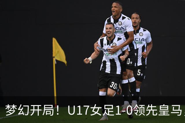 梦幻开局！U17女足1-0领先皇马，队长赵思晴补射破门