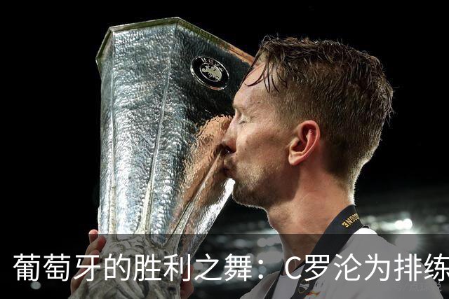 葡萄牙的胜利之舞：C罗沦为排练，菲利克斯成主舞者！