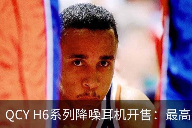 QCY H6系列降噪耳机开售：最高60dB降噪，首销169元起
